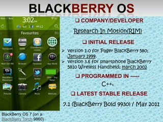  COMPANY/DEVELOPER
                              Research In Motion(RIM)

                                   INITIAL RELEASE
                          version 1.0 for Pager BlackBerry 580;
                           January 1999.
                          version 3.6 for smartphone BlackBerry
                           5810 Wireless Handheld; march 2002

                                PROGRAMMED IN -----
                                      C++,
                              LATEST STABLE RELEASE
                         7.1 (BlackBerry Bold 9930) / May 2011
BlackBerry OS 7 (on a
BlackBerry Torch 9860)
 