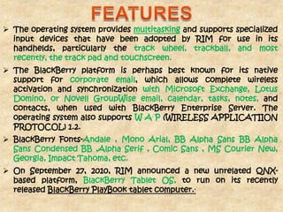  The operating system provides multitasking and supports specialized
  input devices that have been adopted by RIM for use in its
  handhelds, particularly the track wheel, trackball, and most
  recently, the track pad and touchscreen.
 The BlackBerry platform is perhaps best known for its native
  support for corporate email, which allows complete wireless
  activation and synchronization with Microsoft Exchange, Lotus
  Domino, or Novell GroupWise email, calendar, tasks, notes, and
  contacts, when used with BlackBerry Enterprise Server. The
  operating system also supports W A P (WIRELESS APPLICATIION
  PROTOCOL) 1.2.
 BlackBerry Fonts-Andale , Mono Arial, BB Alpha Sans BB Alpha
  Sans Condensed BB ,Alpha Serif , Comic Sans , MS Courier New,
  Georgia, Impact Tahoma, etc.
 On September 27, 2010, RIM announced a new unrelated QNX-
  based platform, BlackBerry Tablet OS, to run on its recently
  released BlackBerry PlayBook tablet computer..
 