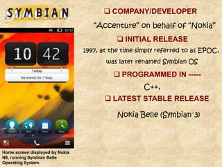  COMPANY/DEVELOPER
                                    “Accenture” on behalf of “Nokia”
                                             INITIAL RELEASE
                                 1997, at the time simply referred to as EPOC,
                                        was later renamed Symbian OS

                                            PROGRAMMED IN -----
                                                     C++,
                                         LATEST STABLE RELEASE

                                            Nokia Belle (Symbian^3)



Home screen displayed by Nokia
N8, running Symbian Belle
Operating System.
 