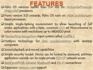  Palm OS versions earlier than 5.0 run on Motorola/Freescale
  DragonBall processors.
 From version 5.0 onwards, Palm OS runs on ARM architecture-
  based processors.
 Simple, single-tasking environment to allow launching of full
  screen applications with a basic, common GUI set Monochrome or
  color screens with resolutions up to 480x320 pixel
 Handwriting recognition input system called Graffiti 2
 HotSync technology for data synchronization with desktop
  computers
 Sound playback and record capabilities
 Simple security model: Device can be locked by password, arbitrary
  application records can be made private TCP/IP network access
 Serial port/USB, infrared, Bluetooth and Wi-Fi connections
 Expansion memory card support
 