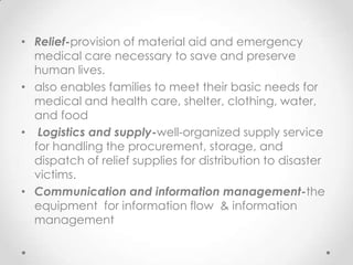 • Relief-provision of material aid and emergency
  medical care necessary to save and preserve
  human lives.
• also enables families to meet their basic needs for
  medical and health care, shelter, clothing, water,
  and food
• Logistics and supply-well-organized supply service
  for handling the procurement, storage, and
  dispatch of relief supplies for distribution to disaster
  victims.
• Communication and information management-the
  equipment for information flow & information
  management
 