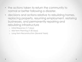 • the actions taken to return the community to
  normal or better following a disaster.
• decisions and actions relative to rebuilding homes,
  replacing property, resuming employment, restoring
  businesses, and permanently repairing and
  rebuilding infrastructure
   o Initial Response (1-7 days)
   o Mid-Term Planning (7-30 days)
   o Long-Term Reconstruction (Several Years)
 
