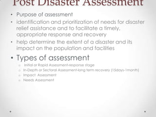 Post Disaster Assessment
• Purpose of assessment
• identification and prioritization of needs for disaster
  relief assistance and to facilitate a timely,
  appropriate response and recovery
• help determine the extent of a disaster and its
  impact on the population and facilities
• Types of assessment
   o Initial or Rapid Assessment-response stage
   o In-Depth or Sectoral Assessment-long term recovery (15days-1month)
   o Impact Assessment
   o Needs Assessment
 