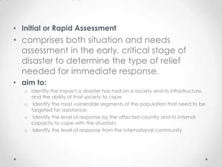 • Initial or Rapid Assessment
• comprises both situation and needs
  assessment in the early, critical stage of
  disaster to determine the type of relief
  needed for immediate response.
• aim to:
   o Identify the impact a disaster has had on a society and its infrastructure,
     and the ability of that society to cope
   o Identify the most vulnerable segments of the population that need to be
     targeted for assistance;
   o Identify the level of response by the affected country and its internal
     capacity to cope with the situation;
   o Identify the level of response from the international community
 