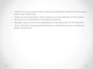 o  Identify the most urgent relief needs and potential methods of providing
  them most effectively;
o Make recommendations which define and set priorities on the actions
  and resources needed for immediate response
o Highlight special concerns regarding the development of the situation
o Draw attention to geographical areas / substantive sectors needing in-
  depth assessment
 