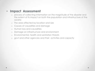 • Impact Assessment
  o process of collecting information on the magnitude of the disaster and
    the extent of its impact on both the population and infrastructure of the
    society
  o The area affected by location and size
  o Causes of causalities and damage
  o Human loss and causalities
  o Damage on infrastructure and environment
  o Environmental, health and sanitation threats
  o govt and other agencies and their activities and capacity
 