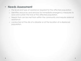• Needs Assessment
  o the level and type of assistance required for the affected population
  o identifies resources and services for immediate emergency measures to
    save and sustain the lives of the affected population.
  o Needs that can be met from within the community and require external
    assistance
  o conducted at the site of a disaster or at the location of a displaced
    population.
 
