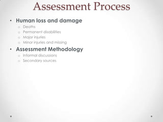 Assessment Process
• Human loss and damage
  o   Deaths
  o   Permanent disabilities
  o   Major injuries
  o   Minor injuries and missing

• Assessment Methodology
  o Informal discussions
  o Secondary sources
 