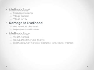 • Methodology
  o Resource mapping
  o Village Transect
  o Village survey

• Damage to Livelihood
  o Loss to means and assets
  o Employment and Income

• Methodology
  o Wealth Ranking
  o Occupational network analysis
  o Livelihood survey-nature of assets like land, house, livestock
 