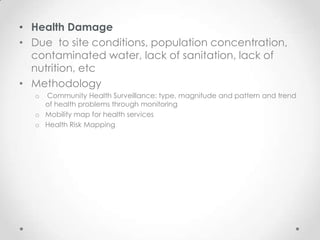 • Health Damage
• Due to site conditions, population concentration,
  contaminated water, lack of sanitation, lack of
  nutrition, etc
• Methodology
   o Community Health Surveillance: type, magnitude and pattern and trend
     of health problems through monitoring
   o Mobility map for health services
   o Health Risk Mapping
 