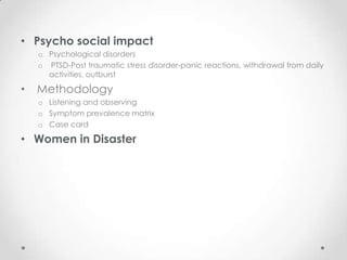 • Psycho social impact
    o Psychological disorders
    o PTSD-Post traumatic stress disorder-panic reactions, withdrawal from daily
      activities, outburst

•   Methodology
    o Listening and observing
    o Symptom prevalence matrix
    o Case card

• Women in Disaster
 