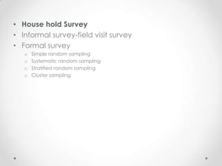 • House hold Survey
• Informal survey-field visit survey
• Formal survey
   o   Simple random sampling
   o   Systematic random sampling
   o   Stratified random sampling
   o   Cluster sampling
 