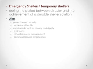 • Emergency Shelters/ Temporary shelters
• during the period between disaster and the
  achievement of a durable shelter solution
• Aim
  o protection and security
  o survival and health
  o social needs, such as privacy and dignity
  o livelihoods
  o natural-resource management
  o communal service infrastructure.
 