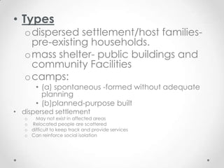 • Types
   odispersed settlement/host families-
    pre-existing households.
   omass shelter- public buildings and
    community Facilities
   ocamps:
       • (a) spontaneous -formed without adequate
         planning
       • (b)planned-purpose built
• dispersed settlement
   o   May not exist in affected areas
   o Relocated people are scattered
   o difficult to keep track and provide services
   o Can reinforce social isolation
 