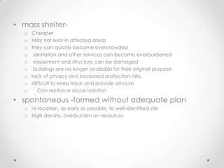 • mass shelter-
   o   Cheaper
   o   May not exist in affected areas
   o   they can quickly become overcrowded
   o    sanitation and other services can become overburdened
   o    equipment and structure can be damaged
   o    buildings are no longer available for their original purpose
   o   lack of privacy and increased protection risks.
   o   difficult to keep track and provide services
   o      Can reinforce social isolation

• spontaneous -formed without adequate plan
   o re-location, as early as possible, to well-identified site
   o High density, overburden on resources
 