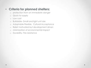 • Criteria for planned shelters:
   o   protection from an immediate danger
   o   Quick to supply
   o   Low cost
   o   Buildable- Small and light unit size
   o   Adaptable-Flexible, Cultural Acceptance
   o   Relief motivated but development driven
   o   minimization of environmental impact
   o   Durability- Fire resistance
 