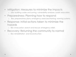 • Mitigation: Measures to minimize the impacts
   o Like: building codes and zoning; vulnerability analyses; public education.

• Preparedness: Planning how to respond
   o   like: preparedness plans; emergency exercises/training; warning systems.

• Response: Initial actions taken to minimize the
  hazards
   o like: evacuation; search and rescue; emergency relief.

• Recovery: Returning the community to normal
   o like: rehabilitation and reconstruction
 