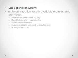 • Types of shelter system:
• In-situ construction-locally available materials and
  techniques
   o Can evolve to permanent housing
   o Flexibility in location, materials, style
   o Community involvement
   o Requires available, safe, and undisputed land
   o Draining of resources
 