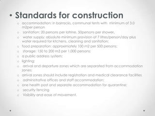 • Standards for construction
 o accommodation: in barracks, communal tents with minimum of 3.0
   m2per person
 o sanitation: 20 persons per latrine, 50persons per shower,
 o water supply: absolute minimum provision of 7 litres/person/day plus
   water required for kitchens, cleaning and sanitation;
 o food preparation: approximately 100 m2 per 500 persons;
 o storage: 150 to 200 m3 per 1,000 persons;
 o a public address system;
 o lighting;
 o arrival and departure zones which are separated from accommodation
   zones;
 o arrival zones should include registration and medical clearance facilities
 o administrative offices and staff accommodation;
 o one health post and separate accommodation for quarantine;
 o security fencing
 o Visibility and ease of movement.
 