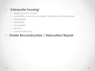 • ‘Adequate housing’
   o legal security of tenure
   o availability of services, materials, facilities, and infrastructure
   o affordability
   o habitability
   o accessibility
   o location
   o cultural adequacy.

• Onsite Reconstruction / Relocation/Repair
 