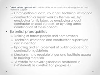 •   Owner driven approach- conditional financial assistance with regulations and
    technical support
     o Combination of cash, vouchers, technical assistance
     o construction or repair work by themselves, by
       employing family labor, by employing a local
       contractor or local laborers, or by using some
       combination of these options
• Essential prerequisites
     o Training of trades people and homeowners
     o Technical assistance and construction supervision
       and inspection
     o Updating and enforcement of building codes and
       construction guidelines
     o Mechanisms to regulate prices and facilitate access
       to building materials
     o A system for providing financial assistance in
       installments as construction progresses
 