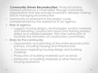 • Community-Driven Reconstruction: Financial and/or
  material assistance is channeled through community
  organizations that are actively involved in decision making
  and in managing reconstruction
• community involvement in the project cycle,
  complemented by the assistance of an agency.
• Role of agency
   o suggest housing designs, technologies, and/or materials,
     and delivering construction inputs and training,employ
     skilled and unskilled laborers from the community or
     facilitate the formation of construction committees.
• Roles for the community:
   o Organization and planning of the entire reconstruction
     process, including housing and infrastructure
   o Decisions regarding housing design and building
     materials
   o Production of building materials such as bricks
   o Distribution of building materials or other forms of
     housing assistance
 