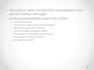 • the actions taken to save lives and property and
  prevent further damage
• putting preparedness plans into action
   o   search and rescue
   o    immediate medical help and lifesupport
   o   assisting refugees with transport
   o   food ,clothing& temporary shelter
   o   initial repairs to damaged infrastructure
   o   Preventing immediate disaster
   o   damage assessment
 