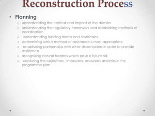 Reconstruction Process
• Planning
  o understanding the context and impact of the disaster
  o understanding the regulatory framework and establishing methods of
    coordination
  o understanding funding teams and timescales
  o determining which method of assistance is most appropriate
  o establishing partnerships with other stakeholders in order to provide
    assistance
  o recognising natural hazards which pose a future risk
  o capturing the objectives, timescales, resources and risks in the
    programme plan
 