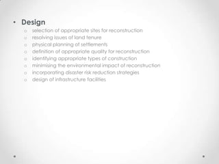 • Design
  o   selection of appropriate sites for reconstruction
  o   resolving issues of land tenure
  o   physical planning of settlements
  o   definition of appropriate quality for reconstruction
  o   identifying appropriate types of construction
  o   minimising the environmental impact of reconstruction
  o   incorporating disaster risk reduction strategies
  o   design of infrastructure facilities
 