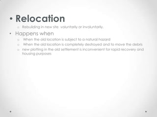 • Relocation
  o Rebuilding in new site voluntarily or involuntarily.

• Happens when
  o When the old location is subject to a natural hazard
  o When the old location is completely destroyed and to move the debris
  o new plotting in the old settlement is inconvenient for rapid recovery and
    housing purposes
 