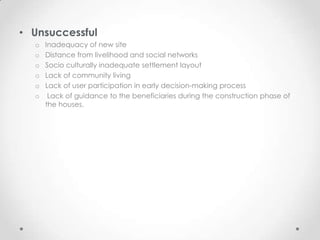 • Unsuccessful
  o   Inadequacy of new site
  o   Distance from livelihood and social networks
  o   Socio culturally inadequate settlement layout
  o   Lack of community living
  o   Lack of user participation in early decision-making process
  o    Lack of guidance to the beneficiaries during the construction phase of
      the houses.
 