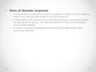 • Aims of disaster response
   o To ensure the survival of the maximum possible number of victims, keeping
     them in the best possible health in the circumstances.
   o To re-establish self-sufficiency and essential services as quickly as possible
     for all population groups, with special attention to the most vulnerable
     and underprivileged.
   o To repair or replace damaged infrastructure and regenerate viable
     economic activities.
 