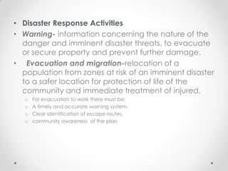 • Disaster Response Activities
• Warning- information concerning the nature of the
  danger and imminent disaster threats, to evacuate
  or secure property and prevent further damage.
• Evacuation and migration-relocation of a
  population from zones at risk of an imminent disaster
  to a safer location for protection of life of the
  community and immediate treatment of injured.
   o   For evacuation to work there must be:
   o   A timely and accurate warning system,
   o   Clear identification of escape routes,
   o   community awareness of the plan
 