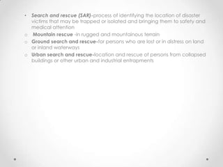 • Search and rescue (SAR)-process of identifying the location of disaster
  victims that may be trapped or isolated and bringing them to safety and
  medical attention
o Mountain rescue -in rugged and mountainous terrain
o Ground search and rescue-for persons who are lost or in distress on land
  or inland waterways
o Urban search and rescue-location and rescue of persons from collapsed
  buildings or other urban and industrial entrapments
 