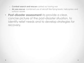 o Combat search and rescue-carried out during war
   o Air-sea rescue -combined use of aircraft like flying boats, helicopters and
     surface vessels

• Post-disaster assessment-to provide a clear,
  concise picture of the post-disaster situation, to
  identify relief needs and to develop strategies for
  recovery.
 