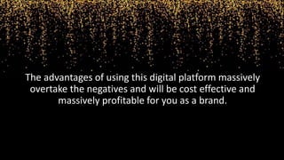 The advantages of using this digital platform massively
overtake the negatives and will be cost effective and
massively profitable for you as a brand.
 