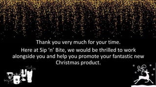 Thank you very much for your time.
Here at Sip ‘n’ Bite, we would be thrilled to work
alongside you and help you promote your fantastic new
Christmas product.
 