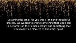 Designing the email for you was a long and thoughtful
process. We wanted to create something that stood out
to customers in their email account and something that
would allow an element of Christmas spirit.
 