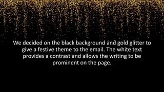 We decided on the black background and gold glitter to
give a festive theme to the email. The white text
provides a contrast and allows the writing to be
prominent on the page.
 