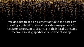 We decided to add an element of fun to the email by
creating a quiz which would provide a unique code for
receivers to present to a barista at their local store, and
receive a small gingerbread latte free of charge.
 