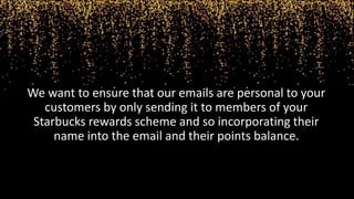 We want to ensure that our emails are personal to your
customers by only sending it to members of your
Starbucks rewards scheme and so incorporating their
name into the email and their points balance.
 