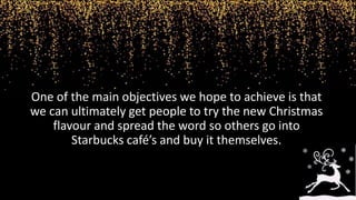 One of the main objectives we hope to achieve is that
we can ultimately get people to try the new Christmas
flavour and spread the word so others go into
Starbucks café’s and buy it themselves.
 