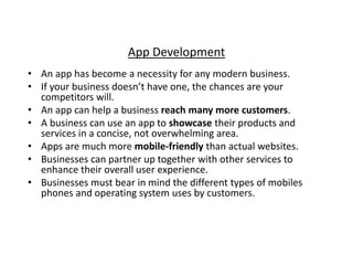 App Development 
• An app has become a necessity for any modern business. 
• If your business doesn’t have one, the chances are your 
competitors will. 
• An app can help a business reach many more customers. 
• A business can use an app to showcase their products and 
services in a concise, not overwhelming area. 
• Apps are much more mobile-friendly than actual websites. 
• Businesses can partner up together with other services to 
enhance their overall user experience. 
• Businesses must bear in mind the different types of mobiles 
phones and operating system uses by customers. 
 