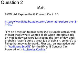 iAds 
Question 2 
BMW iAd: Explore the i8 Concept Car in 3D 
http://www.digitalbuzzblog.com/bmw-iad-explore-the-i8- 
in-3d/ 
“I’m on a mission to post every iAd I stumble across, well 
at least that’s what I wanted to do when interactive ads 
on mobile devices were just seeing the light of day, and I 
probably haven’t done a great job of doing it, so here’s to 
fixing that moving forward… First up… an interactive iAd 
in “Additions By AOL” for the BMW i8 Concept Car. 
Powered with AdJitsu by Cooliris.” 
 