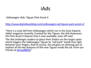 iAds 
Volkswagen iAds: Tiguan Park Assist II 
http://www.digitalbuzzblog.com/volkswagen-iad-tiguan-park-assist-ii/ 
“Here is a neat iAd from Volkswagen which ran in the Auto Esporte 
tablet magazine recently. Created for the Tiguan, the iAd showcases 
the Park Assist II feature that is now available, even off road. 
The iAd challenges readers to place their finders on the target spots 
which triggers the Volkswagen Tiguan to “self park” hands free right 
between your fingers. And of course, the ad goes on allowing you to 
explore all the key features of the new Tiguan inside the ad. From our 
friends at AlmapBBDO.” 
 