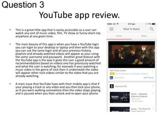 Question 3 
YouTube app review. 
• This is a great little app that is easily accessible so a user can 
watch any sort of music video, film, TV show or funny short clip 
anywhere at any given time. 
• The main beauty of this app is when you have a YouTube login 
you can login to your desktop or laptop and then with this app 
you can use the same login and all your previous history, 
playlists and already watched videos will appear as your using 
the same username and password. Another great feature with 
the YouTube app is the way it gives the user a good amount of 
recommendations based on videos one has previously watched 
and what the user is watching; for example if your watching a 
music video in the genre of rock then it underneath the video 
will appear other rock videos similar to the video that you are 
already watching. 
• A main issue that YouTube have with their mobile app is that if 
your playing a track or any video and you then lock your phone, 
as if you were walking somewhere then the video stops playing 
and is paused when you then unlock and re-open your phone. 
 
