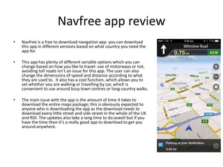 Navfree app review 
• Navfree is a free to download navigation app- you can download 
this app in different versions based on what country you need the 
app for. 
• This app has plenty of different variable options which you can 
change based on how you like to travel- use of motorways or not, 
avoiding toll roads isn’t an issue for this app. The user can also 
change the dimensions of speed and distance according to what 
they are used to. It also has a cool function, which allows you to 
set whether you are walking or travelling by car, which is 
convenient to use around busy town centres or long country walks. 
• The main issue with the app is the amount of time it takes to 
download the entire maps package; this is obviously expected to 
anyone who is downloading the app as the download needs to 
download every little street and side street in the whole of the UK 
and ROI. The updates also take a long time to do aswell but if you 
have the time then it’s a really good app to download to get you 
around anywhere. 
