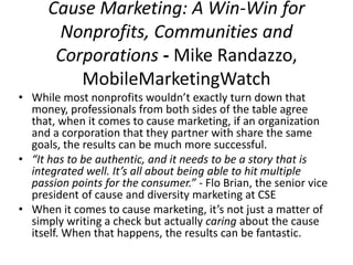 Cause Marketing: A Win-Win for 
Nonprofits, Communities and 
Corporations - Mike Randazzo, 
MobileMarketingWatch 
• While most nonprofits wouldn’t exactly turn down that 
money, professionals from both sides of the table agree 
that, when it comes to cause marketing, if an organization 
and a corporation that they partner with share the same 
goals, the results can be much more successful. 
• “It has to be authentic, and it needs to be a story that is 
integrated well. It’s all about being able to hit multiple 
passion points for the consumer.” - Flo Brian, the senior vice 
president of cause and diversity marketing at CSE 
• When it comes to cause marketing, it’s not just a matter of 
simply writing a check but actually caring about the cause 
itself. When that happens, the results can be fantastic. 
 