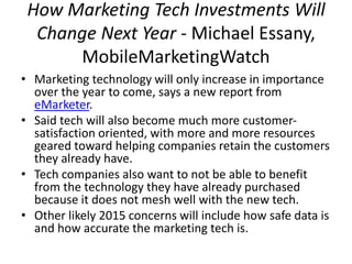 How Marketing Tech Investments Will 
Change Next Year - Michael Essany, 
MobileMarketingWatch 
• Marketing technology will only increase in importance 
over the year to come, says a new report from 
eMarketer. 
• Said tech will also become much more customer-satisfaction 
oriented, with more and more resources 
geared toward helping companies retain the customers 
they already have. 
• Tech companies also want to not be able to benefit 
from the technology they have already purchased 
because it does not mesh well with the new tech. 
• Other likely 2015 concerns will include how safe data is 
and how accurate the marketing tech is. 
 
