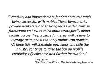 “Creativity and innovation are fundamental to brands 
being successful with mobile. These benchmarks 
provide marketers and their agencies with a concise 
framework on how to think more strategically about 
mobile across the purchase funnel as well as how to 
leverage uniqueness that only mobile can provide. 
We hope this will stimulate new ideas and help the 
industry continue to raise the bar on mobile 
creativity, effectiveness and further innovation.” 
Greg Stuart, 
Chief Executive Officer, Mobile Marketing Association 
 